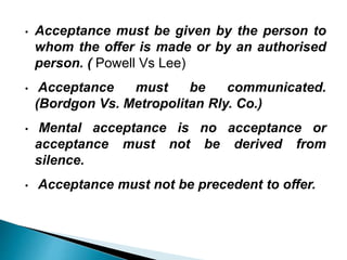 • Acceptance must be given by the person to
whom the offer is made or by an authorised
person. ( Powell Vs Lee)
• Acceptance must be communicated.
(Bordgon Vs. Metropolitan Rly. Co.)
• Mental acceptance is no acceptance or
acceptance must not be derived from
silence.
• Acceptance must not be precedent to offer.
 