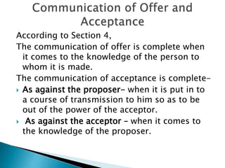 According to Section 4,
The communication of offer is complete when
it comes to the knowledge of the person to
whom it is made.
The communication of acceptance is complete-
 As against the proposer- when it is put in to
a course of transmission to him so as to be
out of the power of the acceptor.
 As against the acceptor – when it comes to
the knowledge of the proposer.
 