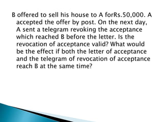 B offered to sell his house to A forRs.50,000. A
accepted the offer by post. On the next day,
A sent a telegram revoking the acceptance
which reached B before the letter. Is the
revocation of acceptance valid? What would
be the effect if both the letter of acceptance
and the telegram of revocation of acceptance
reach B at the same time?
 