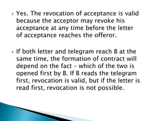  Yes. The revocation of acceptance is valid
because the acceptor may revoke his
acceptance at any time before the letter
of acceptance reaches the offeror.
 If both letter and telegram reach B at the
same time, the formation of contract will
depend on the fact – which of the two is
opened first by B. If B reads the telegram
first, revocation is valid, but if the letter is
read first, revocation is not possible.
 