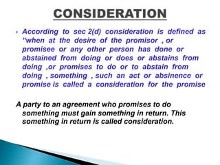  According to sec 2(d) consideration is defined as
“when at the desire of the promisor , or
promisee or any other person has done or
abstained from doing or does or abstains from
doing ,or promises to do or to abstain from
doing , something , such an act or absinence or
promise is called a consideration for the promise
A party to an agreement who promises to do
something must gain something in return. This
something in return is called consideration.
 