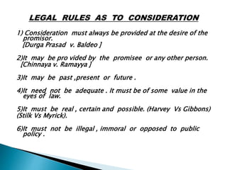 1) Consideration must always be provided at the desire of the
promisor.
[Durga Prasad v. Baldeo ]
2)It may be pro vided by the promisee or any other person.
[Chinnaya v. Ramayya ]
3)It may be past ,present or future .
4)It need not be adequate . It must be of some value in the
eyes of law.
5)It must be real , certain and possible. (Harvey Vs Gibbons)
(Stilk Vs Myrick).
6)It must not be illegal , immoral or opposed to public
policy .
 