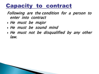 Following are the condition for a person to
enter into contract
 He must be major
 He must be sound mind
 He must not be disqualified by any other
law.
 