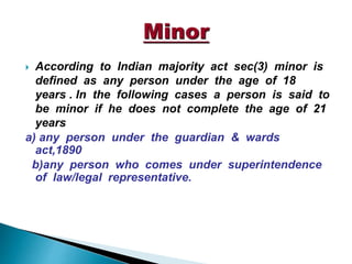  According to Indian majority act sec(3) minor is
defined as any person under the age of 18
years . In the following cases a person is said to
be minor if he does not complete the age of 21
years
a) any person under the guardian & wards
act,1890
b)any person who comes under superintendence
of law/legal representative.
 