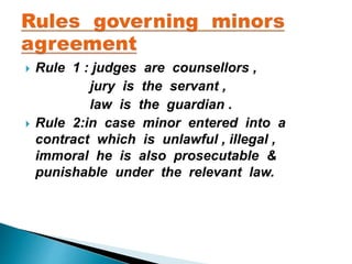  Rule 1 : judges are counsellors ,
jury is the servant ,
law is the guardian .
 Rule 2:in case minor entered into a
contract which is unlawful , illegal ,
immoral he is also prosecutable &
punishable under the relevant law.
 