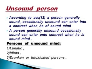  According to sec(12) a person generally
sound , occasionally unsound can enter into
a contract when he of sound mind
 A person generally unsound occasionally
sound can enter onto contract when he is
sound mind .
Persons of unsound mind:
1)Lunatic ,
2)Idiots ,
3)Drunken or intoxicated persons .
 
