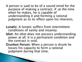 A person is said to be of a sound mind for the
purpose of making a contract, if ,at the time
when he makes, he is capable of
understanding it and forming a rational
judgment as to its effect upon his interests.
Lunatic: A lunatic suffers from intermittent
conditions of sanity and insanity.
Idiot: An idiot does not possess understanding
power at all. It is a permanent condition and
the contract is void.
Drunken Person: When a person is drunk he
losses his capacity to form a rational
judgment during that time.
 