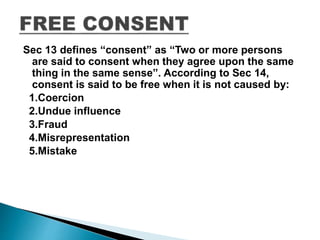 Sec 13 defines “consent” as “Two or more persons
are said to consent when they agree upon the same
thing in the same sense”. According to Sec 14,
consent is said to be free when it is not caused by:
1.Coercion
2.Undue influence
3.Fraud
4.Misrepresentation
5.Mistake
 