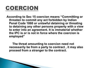 According to Sec 15 coercion means “Committing or
threaten to commit any act forbidden by Indian
Penal Code 1860 or unlawful detaining or threating
to detaining any other persons property with a view
to enter into an agreement. It is immaterial whether
the IPC is or is not in force where the coercion is
employed”
The threat amounting to coercion need not
necessarily be from a party to contract , it may also
proceed from a stranger to the contract.
 