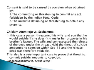 Consent is said to be caused by coercion when obtained
by:
1.The committing or threatening to commit any act
forbidden by the Indian Penal Code
2.The unlawful detaining or threatening to detain any
property.
Chikkim Ammiraju vs. Seshamma:
In this case a person threatened his wife and son that he
would suicide if she doesn’t transfer her property in his
brother’s favour. The wife and son executed the release
of the deed under the threat . Held the threat of suicide
amounted to coercion within Sec 15 and the release
deed was therefore voidable.
This also is a very important case to prove that threat to
commit suicide amounts to coercion.
Ranganayakamma vs. Alwar Setty:
 