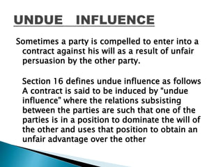Sometimes a party is compelled to enter into a
contract against his will as a result of unfair
persuasion by the other party.
Section 16 defines undue influence as follows
A contract is said to be induced by “undue
influence” where the relations subsisting
between the parties are such that one of the
parties is in a position to dominate the will of
the other and uses that position to obtain an
unfair advantage over the other
 