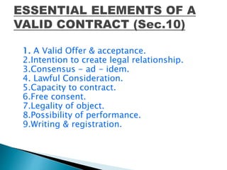 1. A Valid Offer & acceptance.
2.Intention to create legal relationship.
3.Consensus - ad - idem.
4. Lawful Consideration.
5.Capacity to contract.
6.Free consent.
7.Legality of object.
8.Possibility of performance.
9.Writing & registration.
 