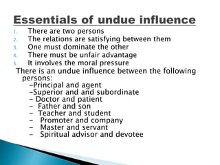 1. There are two persons
2. The relations are satisfying between them
3. One must dominate the other
4. There must be unfair advantage
5. It involves the moral pressure
There is an undue influence between the following
persons:
-Principal and agent
-Superior and and subordinate
- Doctor and patient
- Father and son
- Teacher and student
- Promoter and company
- Master and servant
- Spiritual advisor and devotee
 