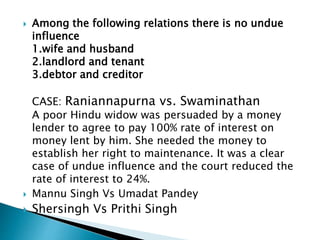  Among the following relations there is no undue
influence
1.wife and husband
2.landlord and tenant
3.debtor and creditor
CASE: Raniannapurna vs. Swaminathan
A poor Hindu widow was persuaded by a money
lender to agree to pay 100% rate of interest on
money lent by him. She needed the money to
establish her right to maintenance. It was a clear
case of undue influence and the court reduced the
rate of interest to 24%.
 Mannu Singh Vs Umadat Pandey
 Shersingh Vs Prithi Singh
 