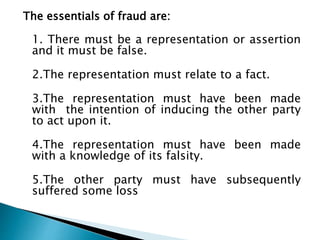 The essentials of fraud are:
1. There must be a representation or assertion
and it must be false.
2.The representation must relate to a fact.
3.The representation must have been made
with the intention of inducing the other party
to act upon it.
4.The representation must have been made
with a knowledge of its falsity.
5.The other party must have subsequently
suffered some loss
 