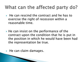  He can rescind the contract and he has to
exercise the right of recession within a
reasonable time.
 He can insist on the performance of the
contract upon the condition that he is put in
the position in which he would have been had
the representation be true.
 He can claim damages.
 