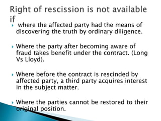  where the affected party had the means of
discovering the truth by ordinary diligence.
 Where the party after becoming aware of
fraud takes benefit under the contract. (Long
Vs Lloyd).
 Where before the contract is rescinded by
affected party, a third party acquires interest
in the subject matter.
 Where the parties cannot be restored to their
original position.
 
