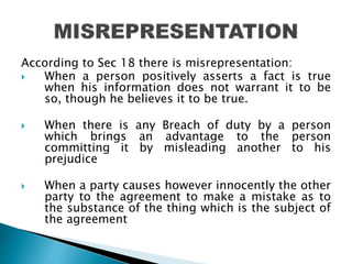 According to Sec 18 there is misrepresentation:
 When a person positively asserts a fact is true
when his information does not warrant it to be
so, though he believes it to be true.
 When there is any Breach of duty by a person
which brings an advantage to the person
committing it by misleading another to his
prejudice
 When a party causes however innocently the other
party to the agreement to make a mistake as to
the substance of the thing which is the subject of
the agreement
 