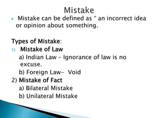 Mistake can be defined as “ an incorrect idea
or opinion about something.
Types of Mistake:
1) Mistake of Law
a) Indian Law – Ignorance of law is no
excuse.
b) Foreign Law- Void
2) Mistake of Fact
a) Bilateral Mistake
b) Unilateral Mistake
 