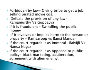  Forbidden by law- Giving bribe to get a job,
selling pirated movie cds.
 Defeats the provision of any law-
Ramamurthy Vs Goppayya
 If it is fraudulent – Swindling the public
money
 If it involves or implies harm to the person or
property – Ramsaroop vs Bansi Mandar
 If the court regards it as immoral- Baivijli Vs
Nansa Nagar
 If the court regards it as opposed to public
policy- black marketing, adulteration,
agreement with alien enemy.
 