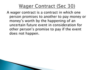 A wager contract is a contract in which one
person promises to another to pay money or
money’s worth by the happening of an
uncertain future event in consideration for
other person’s promise to pay if the event
does not happen.
 