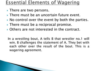  There are two persons.
 There must be an uncertain future event.
 No control over the event by both the parties.
 There must be a reciprocal promise.
 Others are not interested in the contract.
In a wrestling bout, A tells B that wrestler no.1 will
win. B challenges the statement of A. They bet with
each other over the result of the bout. This is a
wagering agreement.
 
