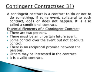 A contingent contract is a contract to do or not to
do something, if some event, collateral to such
contract, does or does not happen. It is also
called a conditional contract.
Essential Elements of a Contingent Contract:
 There are two persons.
 There must be an uncertain future event.
 Some control over the event but not absolute
control.
 There is no reciprocal promise between the
persons.
 Others may be interested in the contract.
 It is a valid contract.
 