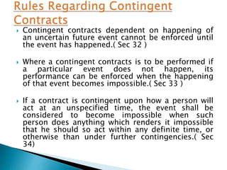  Contingent contracts dependent on happening of
an uncertain future event cannot be enforced until
the event has happened.( Sec 32 )
 Where a contingent contracts is to be performed if
a particular event does not happen, its
performance can be enforced when the happening
of that event becomes impossible.( Sec 33 )
 If a contract is contingent upon how a person will
act at an unspecified time, the event shall be
considered to become impossible when such
person does anything which renders it impossible
that he should so act within any definite time, or
otherwise than under further contingencies.( Sec
34)
 