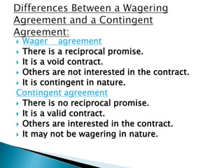 Wager agreement
 There is a reciprocal promise.
 It is a void contract.
 Others are not interested in the contract.
 It is contingent in nature.
Contingent agreement
 There is no reciprocal promise.
 It is a valid contract.
 Others are interested in the contract.
 It may not be wagering in nature.
 