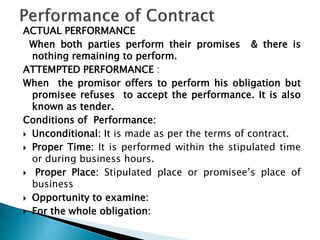 ACTUAL PERFORMANCE
When both parties perform their promises & there is
nothing remaining to perform.
ATTEMPTED PERFORMANCE :
When the promisor offers to perform his obligation but
promisee refuses to accept the performance. It is also
known as tender.
Conditions of Performance:
 Unconditional: It is made as per the terms of contract.
 Proper Time: It is performed within the stipulated time
or during business hours.
 Proper Place: Stipulated place or promisee’s place of
business
 Opportunity to examine:
 For the whole obligation:
 