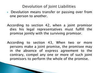 Devolution means transfer or passing over from
one person to another.
According to section 42, when a joint promisor
dies his legal representatives must fulfill the
promise jointly with the surviving promisor.
According to section 43, When two or more
persons make a joint promise, the promisee may
in the absence of express agreement to the
contrary, compel any one or more of such joint
promisors to perform the whole of the promise.
 