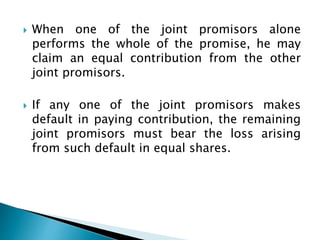  When one of the joint promisors alone
performs the whole of the promise, he may
claim an equal contribution from the other
joint promisors.
 If any one of the joint promisors makes
default in paying contribution, the remaining
joint promisors must bear the loss arising
from such default in equal shares.
 