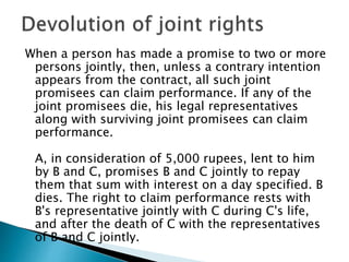 When a person has made a promise to two or more
persons jointly, then, unless a contrary intention
appears from the contract, all such joint
promisees can claim performance. If any of the
joint promisees die, his legal representatives
along with surviving joint promisees can claim
performance.
A, in consideration of 5,000 rupees, lent to him
by B and C, promises B and C jointly to repay
them that sum with interest on a day specified. B
dies. The right to claim performance rests with
B's representative jointly with C during C's life,
and after the death of C with the representatives
of B and C jointly.
 