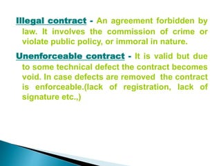 Illegal contract - An agreement forbidden by
law. It involves the commission of crime or
violate public policy, or immoral in nature.
Unenforceable contract - It is valid but due
to some technical defect the contract becomes
void. In case defects are removed the contract
is enforceable.(lack of registration, lack of
signature etc.,)
 