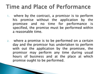 1. where by the contract, a promisor is to perform
his promise without the application by the
promisee and no time for performance is
specified, the promise must be performed within
a reasonable time.
2. where a promise is to be performed on a certain
day and the promisor has undertaken to perform
with out the application by the promisee, the
promisor may perform any time during usual
hours of business and at the place at which
promise ought to be performed.
 