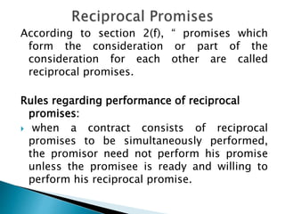 According to section 2(f), “ promises which
form the consideration or part of the
consideration for each other are called
reciprocal promises.
Rules regarding performance of reciprocal
promises:
 when a contract consists of reciprocal
promises to be simultaneously performed,
the promisor need not perform his promise
unless the promisee is ready and willing to
perform his reciprocal promise.
 