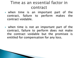  when time is an important part of the
contract, failure to perform makes the
contract voidable.
 when time is not an important part of the
contract, failure to perform does not make
the contract voidable but the promisee is
entitled for compensation for any loss.
 