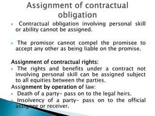  Contractual obligation involving personal skill
or ability cannot be assigned.
 The promisor cannot compel the promisee to
accept any other as being liable on the promise.
Assignment of contractual rights:
 The rights and benefits under a contract not
involving personal skill can be assigned subject
to all equities between the parties.
Assignment by operation of law:
 Death of a party- pass on to the legal heirs.
 Insolvency of a party- pass on to the official
assignee or receiver.
 