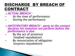  ACTUAL BREACH :
 At the time of performance
 During the performance
 ANTICIPATORY BREACH – party to the contact
declares his intention not perform before the
performance is due.
 By the act of promisor
(implied repudiation)
 By renunciation of obligation
(express repudiation)
 
