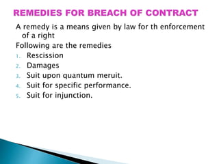 A remedy is a means given by law for th enforcement
of a right
Following are the remedies
1. Rescission
2. Damages
3. Suit upon quantum meruit.
4. Suit for specific performance.
5. Suit for injunction.
 