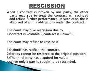 When a contract is broken by one party, the other
party may sue to treat the contract as rescinded
and refuse further performance. In such case, the is
absolved of all his obligations under the contract.
The court may give rescission due to
1)contract is voidable.2)contract is unlawful
The court may refuse to rescind if
1)Plaintiff has ratified the contract.
2)Parties cannot be restored to the original position.
3)The third party has acquired for value.
4)When only a part is sought to be rescinded.
 