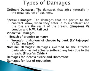 Ordinary Damages: The damages that arise naturally in
the usual course of business.
Special Damages: The damages that the parties to the
contract know, when they enter in to a contract and
the loss are the result of the breach. (Simpsons Vs
London and N.W. Rail co.)
Vindictive Damages:
- Breach of promise to marry
- Wrongful dishonour of cheque by bank (I.V.Rajagopal
Vs Canara Bank)
Nominal Damages: Damages awarded to the affected
party who has not actually suffered any loss due to the
breach. (Brace Vs Calder)
Damages for inconvenience and Discomfort
Damages for loss of reputation
 