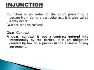 Injunction is an order of the court preventing a
person from doing a particular act. It is also called
a stay order.
(Warner Bros Vs Nelson)
Quasi Contract:
A quasi contract is not a contract entered into
intentionally by the parties. It is an obligation
created by law on a person in the absence of any
agreement.
 