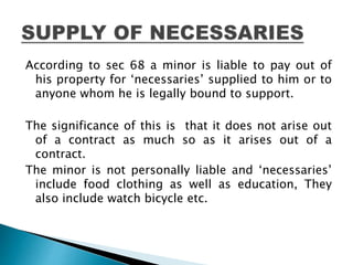 According to sec 68 a minor is liable to pay out of
his property for ‘necessaries’ supplied to him or to
anyone whom he is legally bound to support.
The significance of this is that it does not arise out
of a contract as much so as it arises out of a
contract.
The minor is not personally liable and ‘necessaries’
include food clothing as well as education, They
also include watch bicycle etc.
 