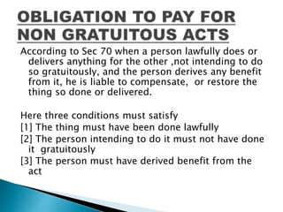 According to Sec 70 when a person lawfully does or
delivers anything for the other ,not intending to do
so gratuitously, and the person derives any benefit
from it, he is liable to compensate, or restore the
thing so done or delivered.
Here three conditions must satisfy
[1] The thing must have been done lawfully
[2] The person intending to do it must not have done
it gratuitously
[3] The person must have derived benefit from the
act
 