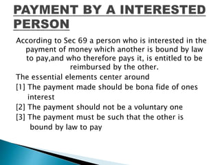 According to Sec 69 a person who is interested in the
payment of money which another is bound by law
to pay,and who therefore pays it, is entitled to be
reimbursed by the other.
The essential elements center around
[1] The payment made should be bona fide of ones
interest
[2] The payment should not be a voluntary one
[3] The payment must be such that the other is
bound by law to pay
 