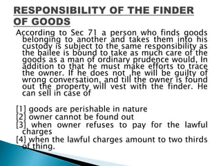 According to Sec 71 a person who finds goods
belonging to another and takes them into his
custody is subject to the same responsibility as
the bailee is bound to take as much care of the
goods as a man of ordinary prudence would, In
addition to that he must make efforts to trace
the owner. If he does not ,he will be guilty of
wrong conversation, and till the owner is found
out the property will vest with the finder. He
can sell in case of
[1] goods are perishable in nature
[2] owner cannot be found out
[3] when owner refuses to pay for the lawful
charges
[4] when the lawful charges amount to two thirds
of thing.
 