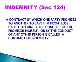 A CONTRACT BY WHICH ONE PARTY PROMISES
TO ANOTHER TO SAVE HIM FROM LOSS
CAUSED TO HIM BY THE CONDUCT OF THE
PROMISOR HIMSELF , OR BY THE CONDUCT
OF ANY OTHER PERSON IS CALLED A
CONTRACT OF INDEMNITY
 