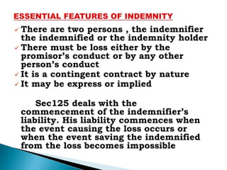  There are two persons , the indemnifier
the indemnified or the indemnity holder
 There must be loss either by the
promisor’s conduct or by any other
person’s conduct
 It is a contingent contract by nature
 It may be express or implied
Sec125 deals with the
commencement of the indemnifier’s
liability. His liability commences when
the event causing the loss occurs or
when the event saving the indemnified
from the loss becomes impossible
 