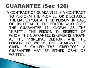 A CONTRACT OF GUARANTEE IS A CONTRACT
TO PERFORM THE PROMISE, OR DISCHARGE
THE LIABILITY,OF A THIRD PERSON IN CASE
OF HIS DEFAULT. THE PERSON WHO GIVES
THE GUARANTEE IS KNOWN AS THE
‘SURETY’, THE PERSON IN RESPECT OF
WHOM THE GUARANTEE IS GIVEN IS KNOWN
AS THE ‘PRINCIPAL DEBTOR’, AND THE
PERSON TO WHOM THE GUARANTEE IS
GIVEN IS CALLED THE ‘CREDITOR’. A
GUARANTEE MAY BE EITHER ORAL OR
WRITTEN.
 